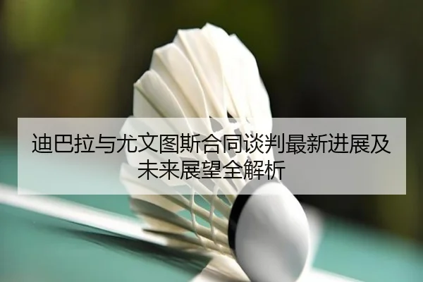 迪巴拉与尤文图斯合同谈判最新进展及未来展望全解析